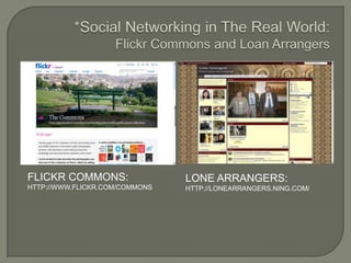 *Social Networking in The Real World:Flickr Commons and Loan ArrangersFlickr commons:http://www.flickr.com/commonsLone arrangers:http://lonearrangers.ning.com/