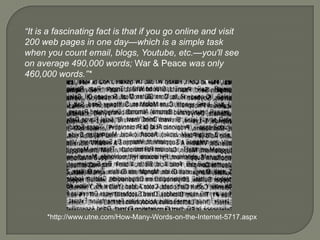 “It is a fascinating fact is that if you go online and visit 200 web pages in one day—which is a simple task when you count email, blogs, Youtube, etc.—you'll see on average 490,000 words; War & Peace was only 460,000 words.”**http://www.utne.com/How-Many-Words-on-the-Internet-5717.aspx