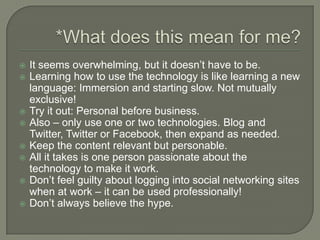 *What does this mean for me?It seems overwhelming, but it doesn’t have to be.Learning how to use the technology is like learning a new language: Immersion and starting slow. Not mutually exclusive! Try it out: Personal before business.Also – only use one or two technologies. Blog and Twitter, Twitter or Facebook, then expand as needed.Keep the content relevant but personable.All it takes is one person passionate about the technology to make it work.Don’t feel guilty about logging into social networking sites when at work – it can be used professionally!Don’t always believe the hype.