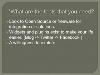 *What are the tools that you need?Look to Open Source or freeware for integration or solutions. Widgets and plugins exist to make your life easier. (Blog -> Twitter -> Facebook.)A willingness to explore.