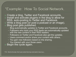 *Example:  How To Social Network.Create a blog, Twitter and Facebook accounts.Install and activate plugins in the blog to allow for RSS, auto-posting to Twitter and Facebook.Write a blog post (or post a podcast or an image).Blog post gets published.Blog automatically updates to Twitter and Facebook accounts.Followers who track your RSS feeds are automatically updated with the new content in their RSS readers.Followers on Twitter and Facebook also get the updates.Users comment and/or share your content with others.You gain new followers based on the sharing.You interact with your those users.Begin the cycle again.*P.S.  Word to the wise: Don’t post content that may come back to haunt you…