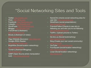 *Social Networking Sites and ToolsTwitter: http://twitter.comFlickr: http://flickr.comFacebook: http://facebook.comLinkedIn: http://linkedin.comWordPress: http://wordpress.orgBlogger: http://blogger.comFriendFeed (Lifestream): http://friendfeed.comBrizzly (Lifestream (in beta)): http://brizzly.comDigg (Website discovery): http://digg.comGoogle (RSS) Reader: http://reader.google.comBrightKite (Social location networking): http://brightkite.comTumblr (Lifestream/Blogging): http://tumblr.comGIMP (Open Source photo manipulation tool):  http://www.gimp.org/NameChk (checks social networking sites for user ids): http://namechk.comSlideShare (social presentations) : http://slideshare.netFriendorFollow (Checks to see who is following you and who you’re not following: http://friendorfollow.comTwitPic: (Upload pictures to Twitter): http://twitpic.comDe.licio.us (Social bookmarking): http://delicoius.comNing (Create your own social community): http://ning.comYouTube: http://youtube.comFourSquare (social location networking): http://foursquare.comLoopt (Social location networking): http://loopt.com