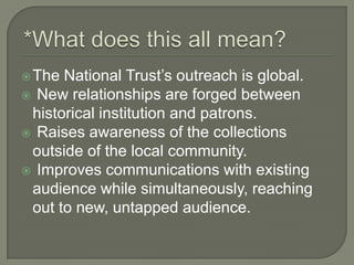 *What does this all mean?The National Trust’s outreach is global. New relationships are forged between historical institution and patrons. Raises awareness of the collections outside of the local community. Improves communications with existing audience while simultaneously, reaching out to new, untapped audience.