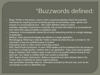 *Buzzwords defined:Blogs: Written in first person, used to refer to personal websites where the proprietor maintained an ongoing journal consisting typically of commentary, news, opinion and reviews in a conversational tone.   Now wider definition refers to mainly websites, regardless if personal or corporate, that provide information in a conversational tone rather than staid journalistic or academic style.Lifestream: A chronologically ordered list of social networking activity on a single webpage or application.Mashup: When plural technologies are utilized in a single application.Microblogging: Referring to sites like Twitter or Identi.ca where the user is limited to 140 characters or less per published piece of content.Podcasting: Audio or video version of the blog content.RSS: Real Simple Syndication. In short, RSS readers pull the headlines from the entries on your blog in a single location, whether web or an application.  Ergo, if you read a gazillion blogs or websites, RSS makes it easy to read it all in one location without having to visit each site. Your reader is notified when new content is published.SEO: Search Engine Optimization. Refers to keywords and other relevant data in the <meta> tags on websites for search engine indexing.User generated: Generally refers to  information provided by the end user, such as the commentary on links on MetaFilter.com.