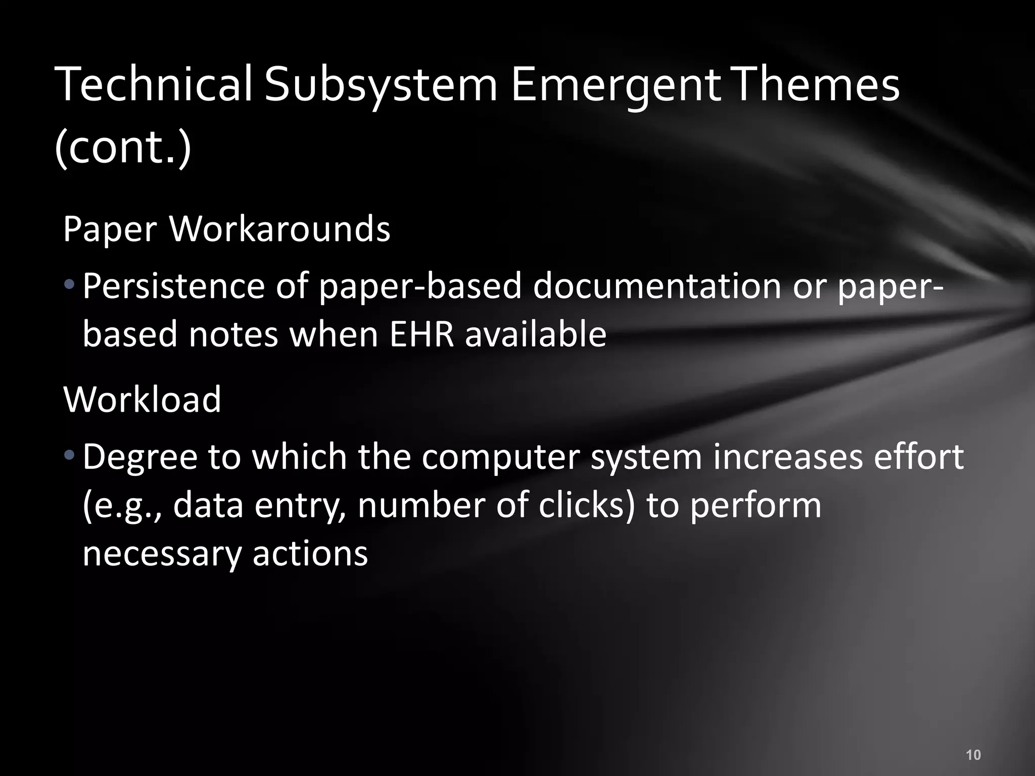 Technical Subsystem Emergent Themes
(cont.)
Paper Workarounds
• Persistence of paper-based documentation or paper-
  based notes when EHR available
Workload
• Degree to which the computer system increases effort
  (e.g., data entry, number of clicks) to perform
  necessary actions
 