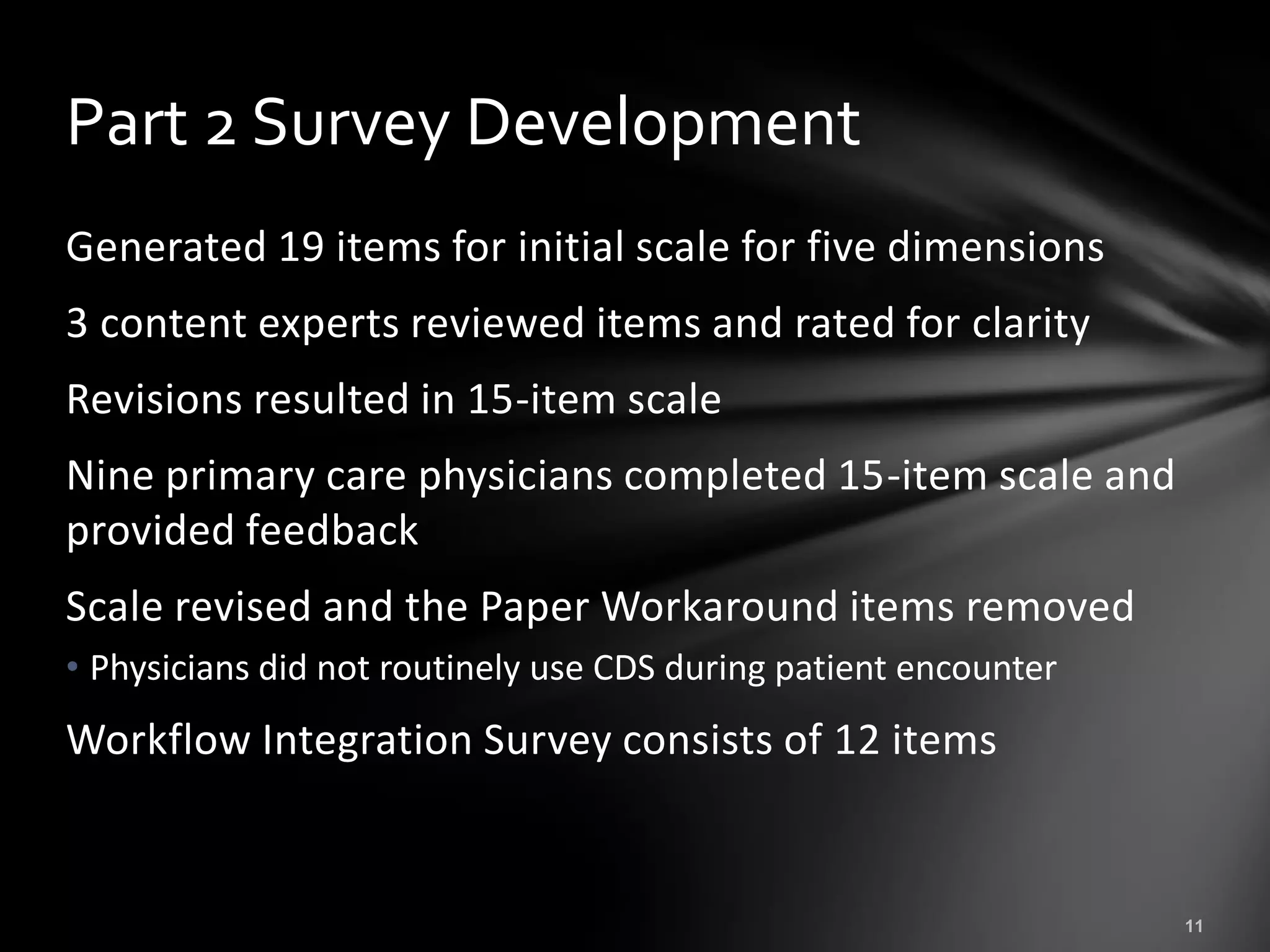 Part 2 Survey Development
Generated 19 items for initial scale for five dimensions
3 content experts reviewed items and rated for clarity
Revisions resulted in 15-item scale
Nine primary care physicians completed 15-item scale and
provided feedback
Scale revised and the Paper Workaround items removed
• Physicians did not routinely use CDS during patient encounter
Workflow Integration Survey consists of 12 items
 