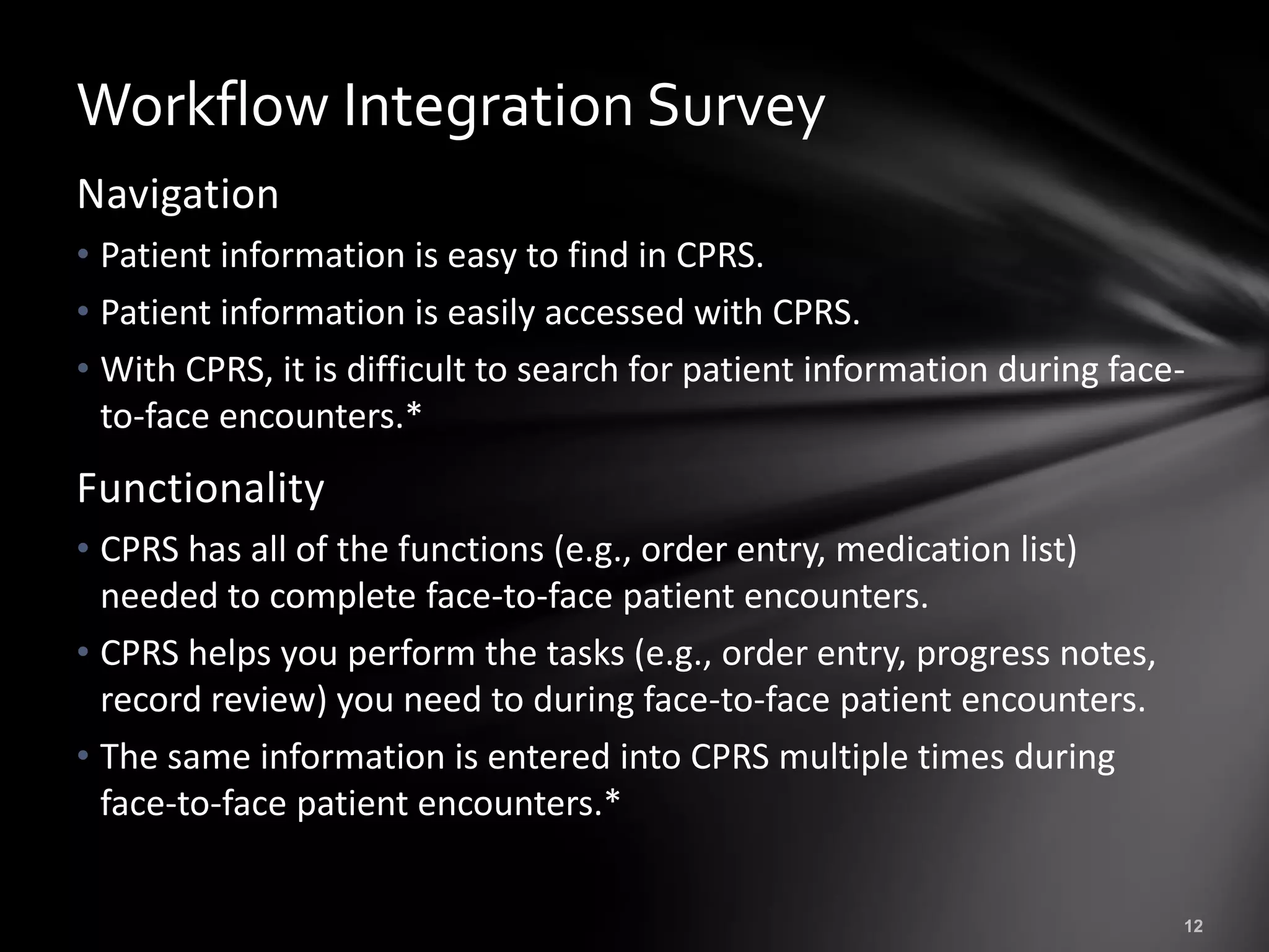 Workflow Integration Survey
Navigation
• Patient information is easy to find in CPRS.
• Patient information is easily accessed with CPRS.
• With CPRS, it is difficult to search for patient information during face-
  to-face encounters.*
Functionality
• CPRS has all of the functions (e.g., order entry, medication list)
  needed to complete face-to-face patient encounters.
• CPRS helps you perform the tasks (e.g., order entry, progress notes,
  record review) you need to during face-to-face patient encounters.
• The same information is entered into CPRS multiple times during
  face-to-face patient encounters.*
 