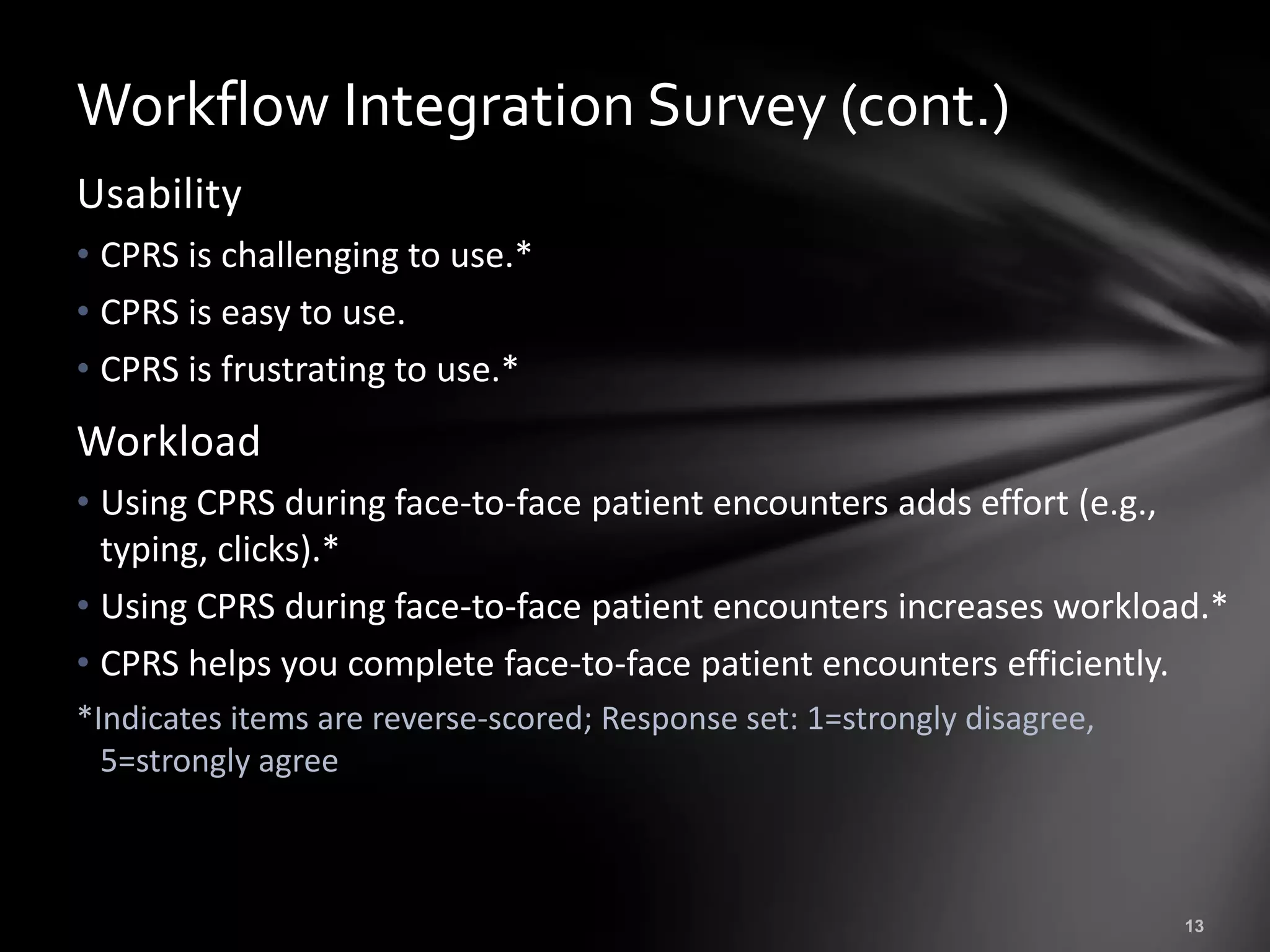 Workflow Integration Survey (cont.)
Usability
• CPRS is challenging to use.*
• CPRS is easy to use.
• CPRS is frustrating to use.*
Workload
• Using CPRS during face-to-face patient encounters adds effort (e.g.,
  typing, clicks).*
• Using CPRS during face-to-face patient encounters increases workload.*
• CPRS helps you complete face-to-face patient encounters efficiently.
*Indicates items are reverse-scored; Response set: 1=strongly disagree,
  5=strongly agree
 