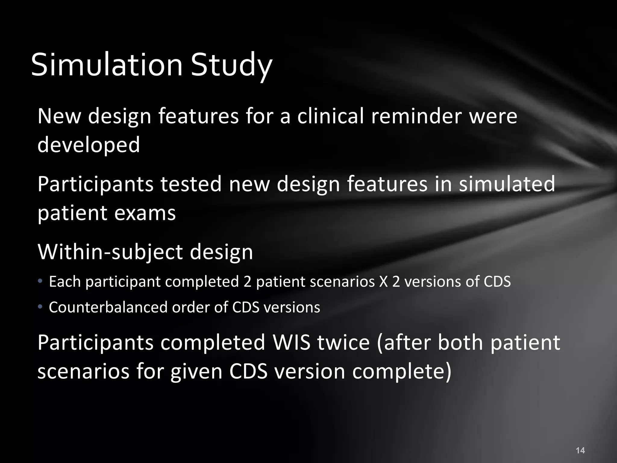 Simulation Study
New design features for a clinical reminder were
developed
Participants tested new design features in simulated
patient exams
Within-subject design
• Each participant completed 2 patient scenarios X 2 versions of CDS
• Counterbalanced order of CDS versions

Participants completed WIS twice (after both patient
scenarios for given CDS version complete)
 