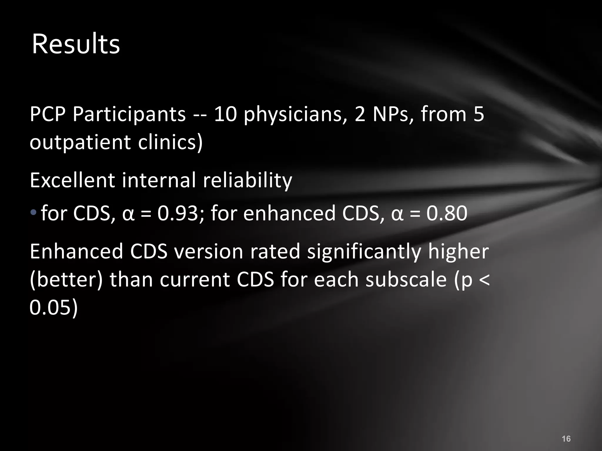 Results

PCP Participants -- 10 physicians, 2 NPs, from 5
outpatient clinics)
Excellent internal reliability
• for CDS, α = 0.93; for enhanced CDS, α = 0.80
Enhanced CDS version rated significantly higher
(better) than current CDS for each subscale (p <
0.05)
 