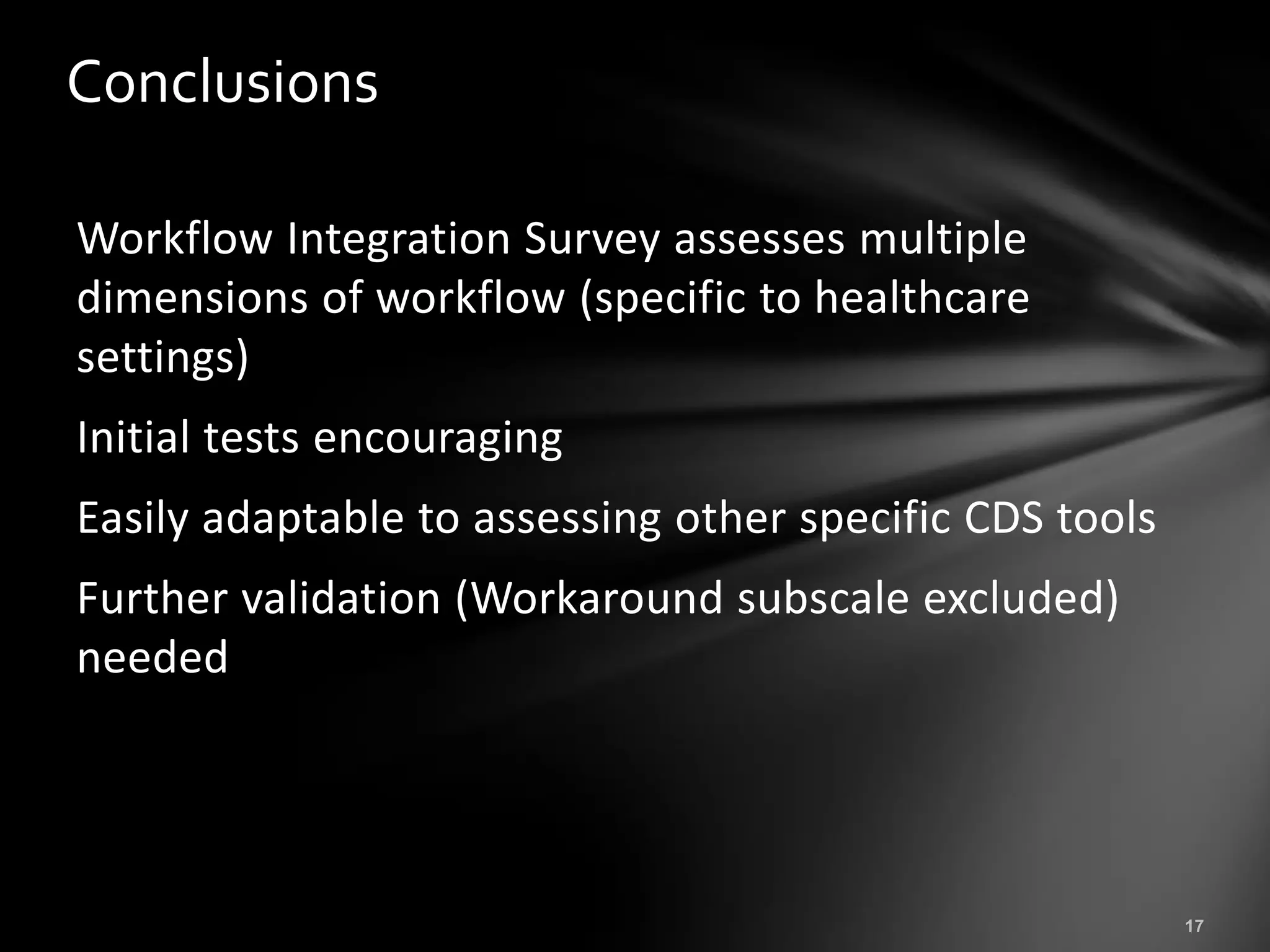 Conclusions

Workflow Integration Survey assesses multiple
dimensions of workflow (specific to healthcare
settings)
Initial tests encouraging
Easily adaptable to assessing other specific CDS tools
Further validation (Workaround subscale excluded)
needed
 