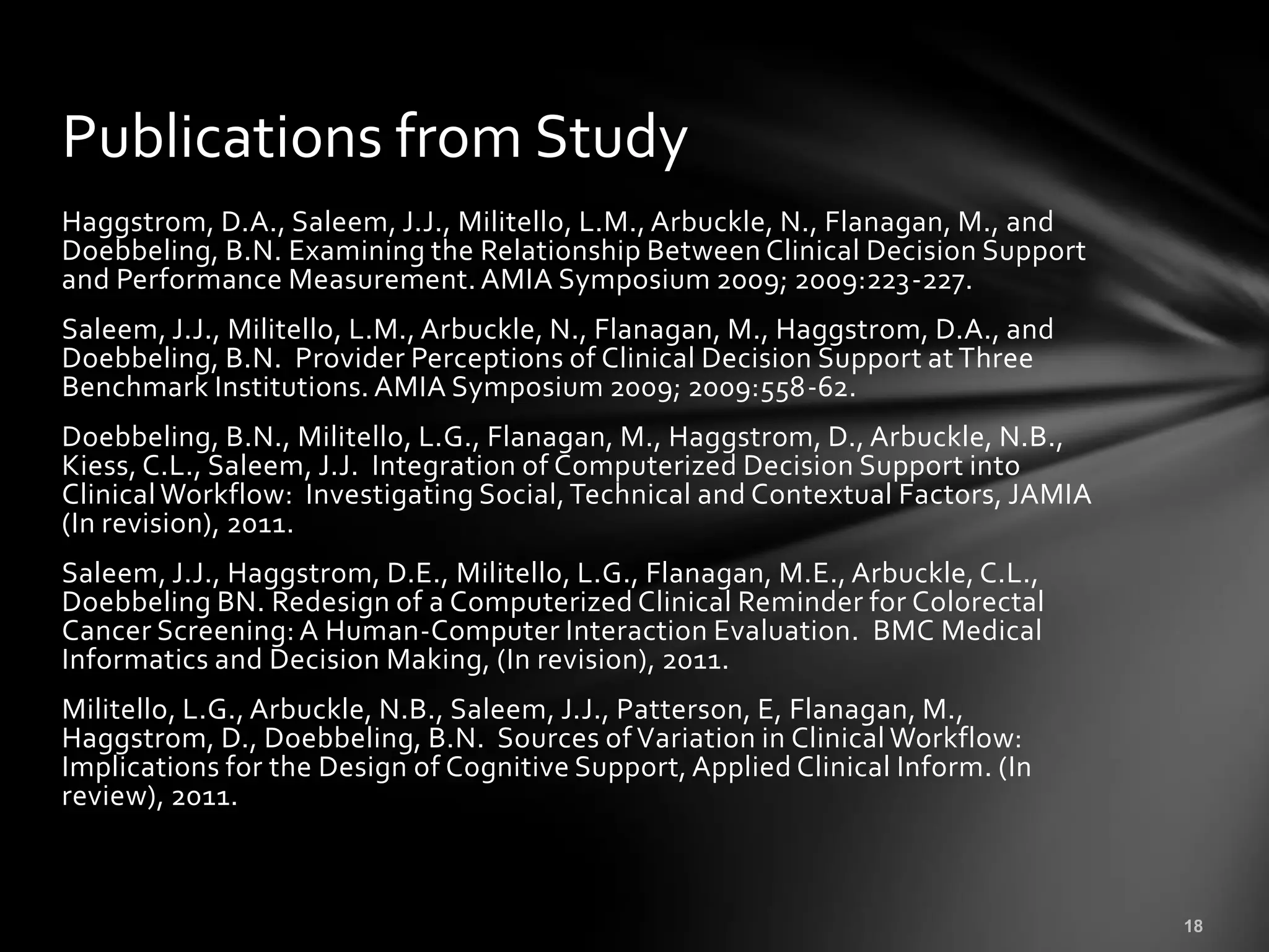 Publications from Study
Haggstrom, D.A., Saleem, J.J., Militello, L.M., Arbuckle, N., Flanagan, M., and
Doebbeling, B.N. Examining the Relationship Between Clinical Decision Support
and Performance Measurement. AMIA Symposium 2009; 2009:223-227.
Saleem, J.J., Militello, L.M., Arbuckle, N., Flanagan, M., Haggstrom, D.A., and
Doebbeling, B.N. Provider Perceptions of Clinical Decision Support at Three
Benchmark Institutions. AMIA Symposium 2009; 2009:558-62.
Doebbeling, B.N., Militello, L.G., Flanagan, M., Haggstrom, D., Arbuckle, N.B.,
Kiess, C.L., Saleem, J.J. Integration of Computerized Decision Support into
Clinical Workflow: Investigating Social, Technical and Contextual Factors, JAMIA
(In revision), 2011.
Saleem, J.J., Haggstrom, D.E., Militello, L.G., Flanagan, M.E., Arbuckle, C.L.,
Doebbeling BN. Redesign of a Computerized Clinical Reminder for Colorectal
Cancer Screening: A Human-Computer Interaction Evaluation. BMC Medical
Informatics and Decision Making, (In revision), 2011.
Militello, L.G., Arbuckle, N.B., Saleem, J.J., Patterson, E, Flanagan, M.,
Haggstrom, D., Doebbeling, B.N. Sources of Variation in Clinical Workflow:
Implications for the Design of Cognitive Support, Applied Clinical Inform. (In
review), 2011.
 