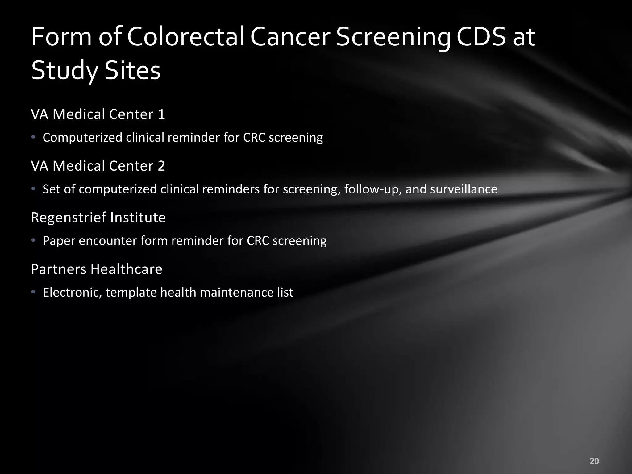 Form of Colorectal Cancer Screening CDS at
Study Sites
VA Medical Center 1
• Computerized clinical reminder for CRC screening

VA Medical Center 2
• Set of computerized clinical reminders for screening, follow-up, and surveillance

Regenstrief Institute
• Paper encounter form reminder for CRC screening

Partners Healthcare
• Electronic, template health maintenance list
 