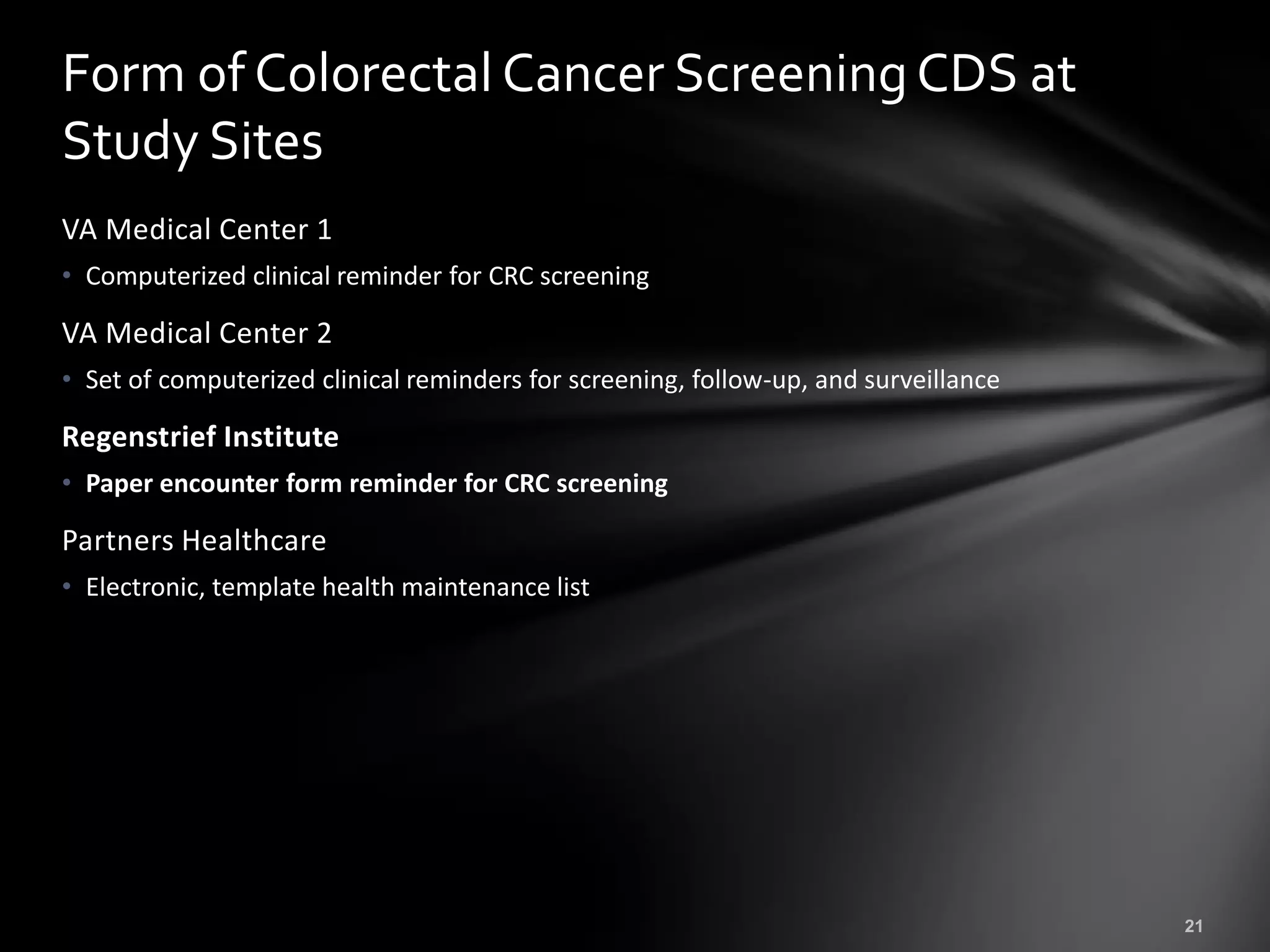 Form of Colorectal Cancer Screening CDS at
Study Sites
VA Medical Center 1
• Computerized clinical reminder for CRC screening

VA Medical Center 2
• Set of computerized clinical reminders for screening, follow-up, and surveillance

Regenstrief Institute
• Paper encounter form reminder for CRC screening

Partners Healthcare
• Electronic, template health maintenance list
 