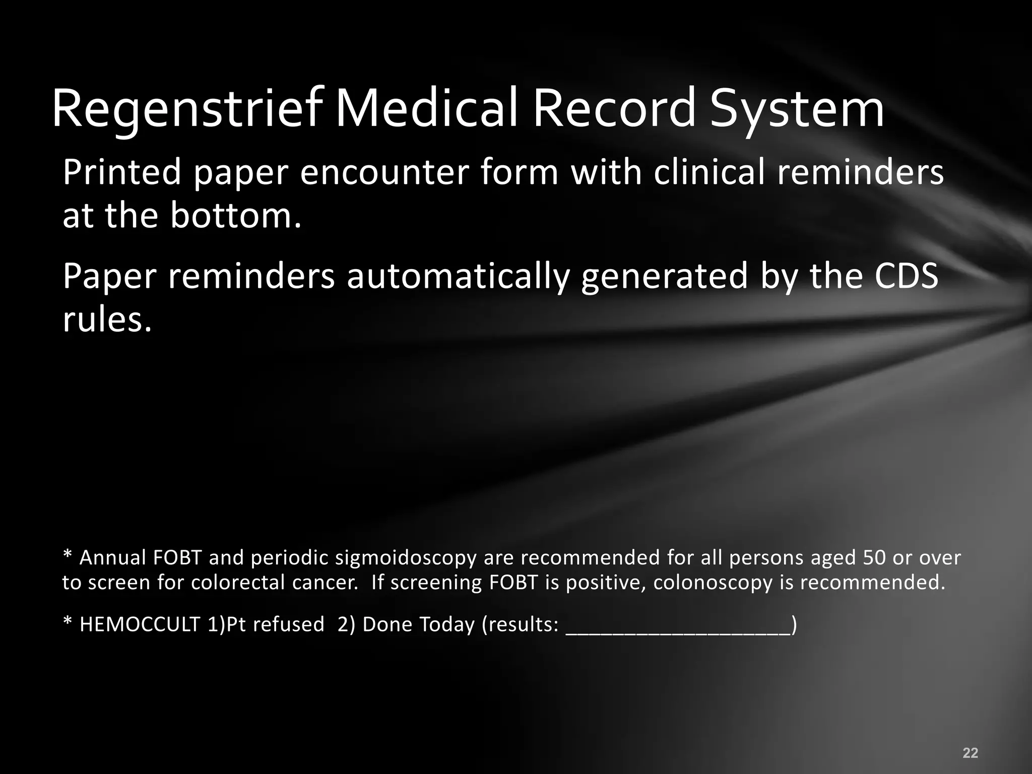 Regenstrief Medical Record System
Printed paper encounter form with clinical reminders
at the bottom.
Paper reminders automatically generated by the CDS
rules.




* Annual FOBT and periodic sigmoidoscopy are recommended for all persons aged 50 or over
to screen for colorectal cancer. If screening FOBT is positive, colonoscopy is recommended.
* HEMOCCULT 1)Pt refused 2) Done Today (results: ___________________)
 