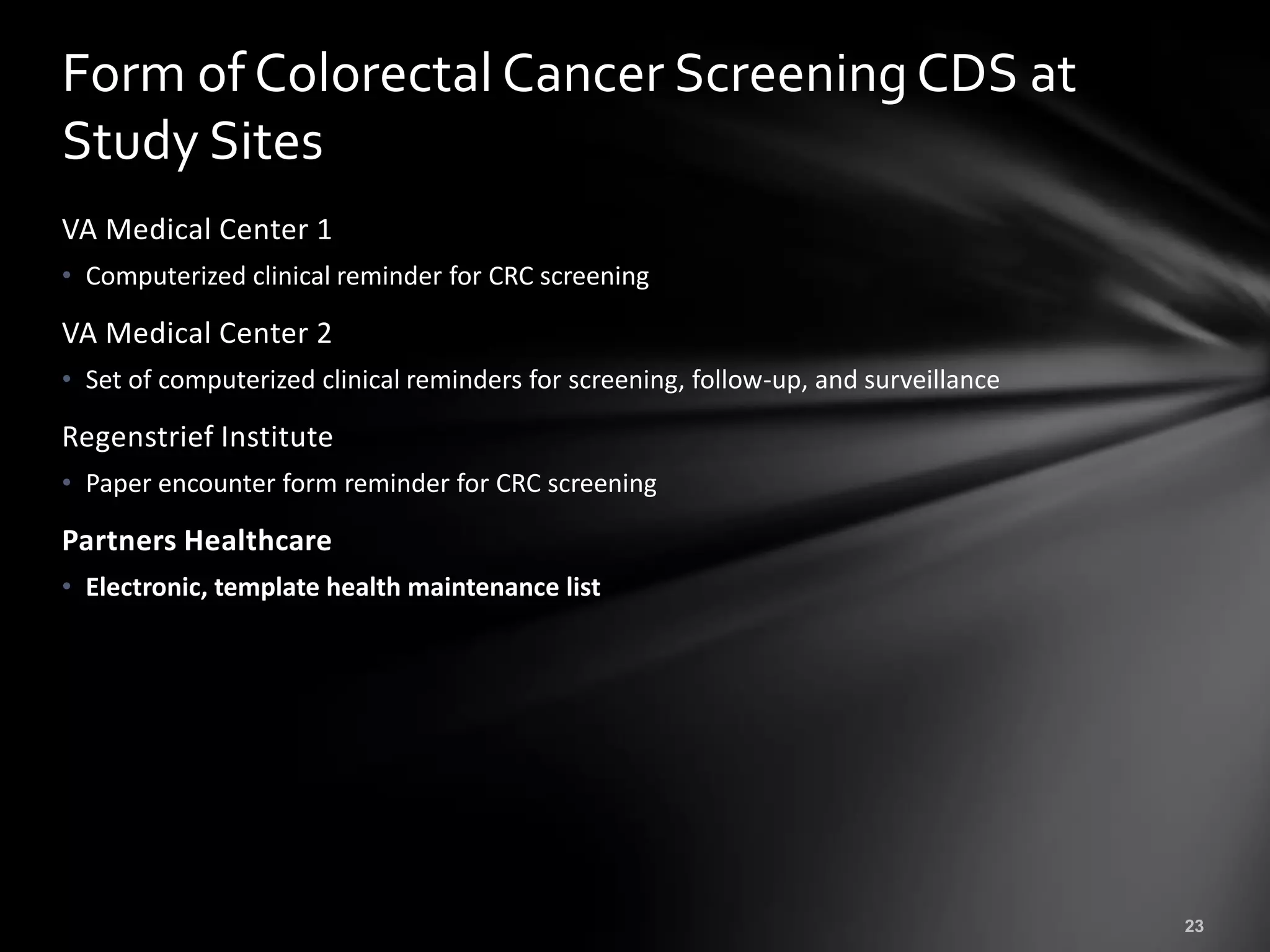 Form of Colorectal Cancer Screening CDS at
Study Sites
VA Medical Center 1
• Computerized clinical reminder for CRC screening

VA Medical Center 2
• Set of computerized clinical reminders for screening, follow-up, and surveillance

Regenstrief Institute
• Paper encounter form reminder for CRC screening

Partners Healthcare
• Electronic, template health maintenance list
 