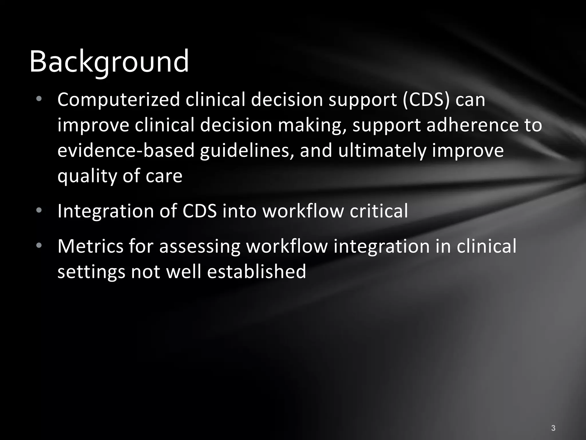 Background
• Computerized clinical decision support (CDS) can
  improve clinical decision making, support adherence to
  evidence-based guidelines, and ultimately improve
  quality of care
• Integration of CDS into workflow critical
• Metrics for assessing workflow integration in clinical
  settings not well established
 
