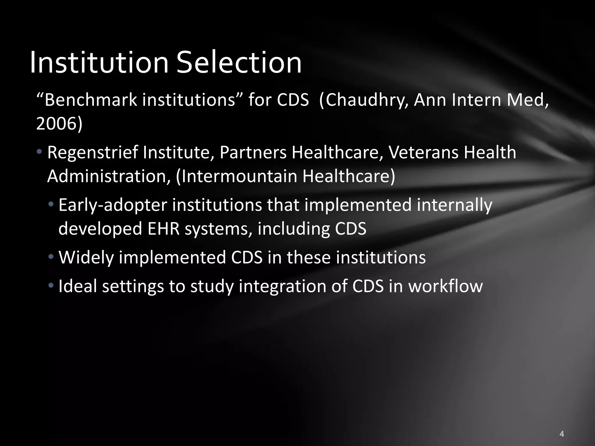 Institution Selection
“Benchmark institutions” for CDS (Chaudhry, Ann Intern Med,
2006)
• Regenstrief Institute, Partners Healthcare, Veterans Health
  Administration, (Intermountain Healthcare)
  • Early-adopter institutions that implemented internally
    developed EHR systems, including CDS
  • Widely implemented CDS in these institutions
  • Ideal settings to study integration of CDS in workflow
 