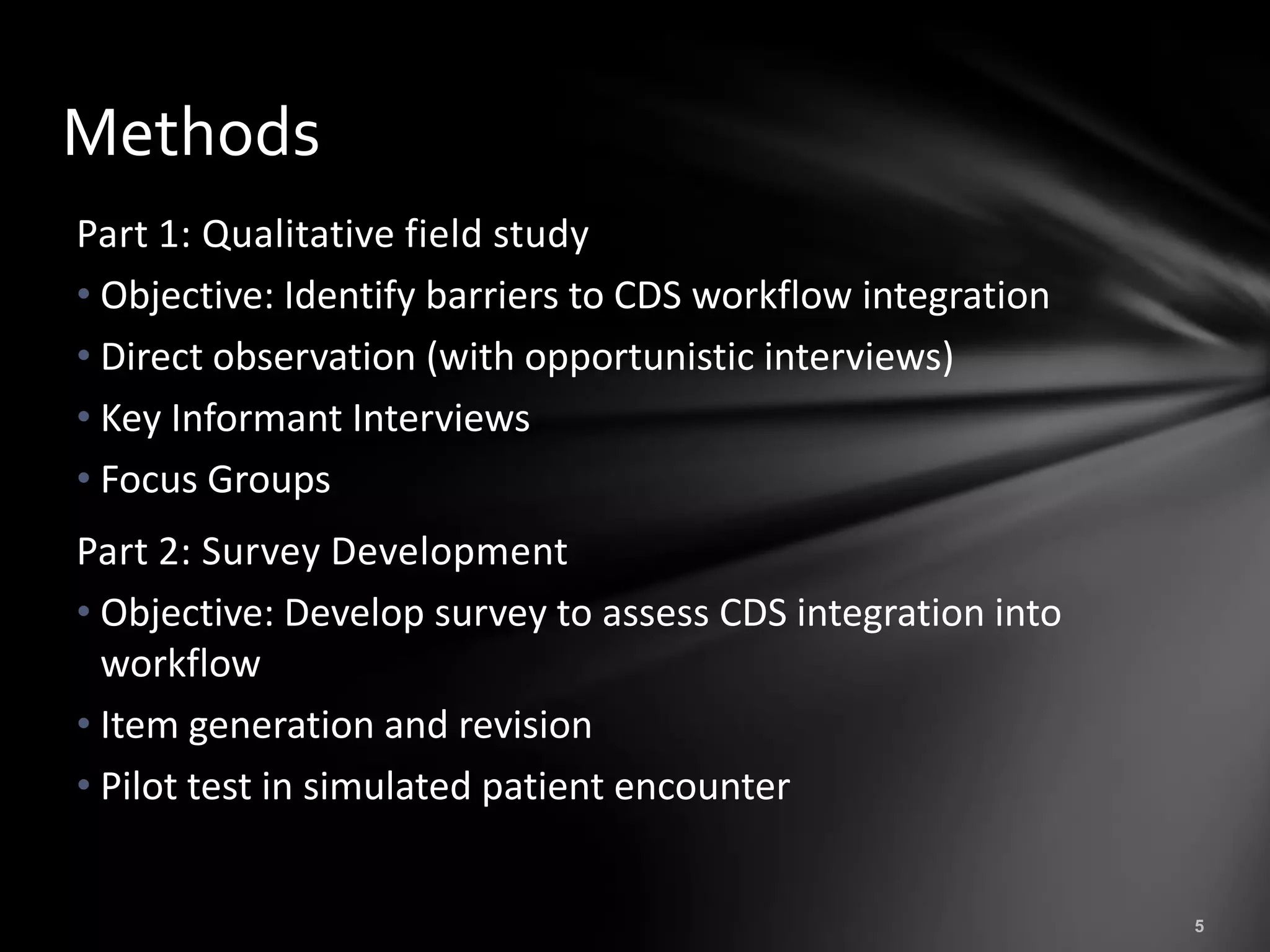 Methods
Part 1: Qualitative field study
• Objective: Identify barriers to CDS workflow integration
• Direct observation (with opportunistic interviews)
• Key Informant Interviews
• Focus Groups
Part 2: Survey Development
• Objective: Develop survey to assess CDS integration into
  workflow
• Item generation and revision
• Pilot test in simulated patient encounter
 