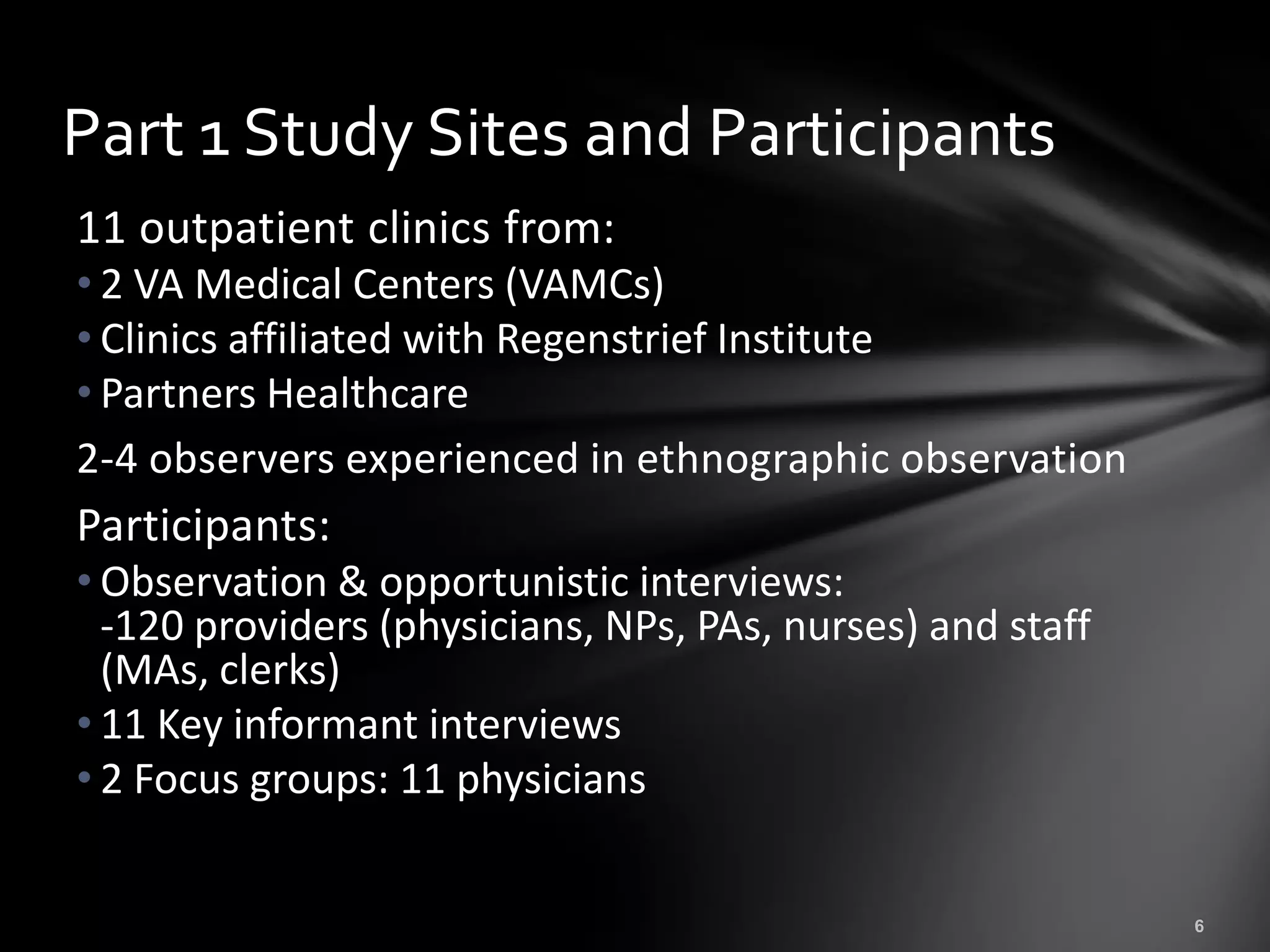 Part 1 Study Sites and Participants
11 outpatient clinics from:
• 2 VA Medical Centers (VAMCs)
• Clinics affiliated with Regenstrief Institute
• Partners Healthcare
2-4 observers experienced in ethnographic observation
Participants:
• Observation & opportunistic interviews:
  -120 providers (physicians, NPs, PAs, nurses) and staff
  (MAs, clerks)
• 11 Key informant interviews
• 2 Focus groups: 11 physicians
 