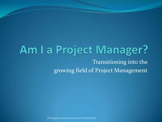 Am I a Project Manager? Transitioning into the  growing field of Project Management Developed and presented by Pamela Robb 