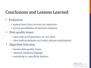 Conclusions and Lessons Learned
• Evaluation
• patient-level chart reviews are expensive
• several possibilities of internal validation
• Data quality issues
• sites with no GI providers or care sites!
• sites with no patients on Crohn’s disease medications!
• Algorithm Selection
• known data quality issues
• internal validation findings
• sensitivity vs. specificity balance
 