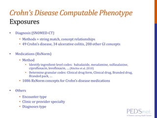Crohn’s Disease Computable Phenotype
Exposures
• Diagnosis (SNOMED-CT)
• Methods = string match, concept relationships
• 49 Crohn’s disease, 34 ulcerative colitis, 208 other GI concepts
• Medications (RxNorm)
• Method
• Identify ingredient-level codes: balsalazide, mesalamine, sulfasalazine,
ciprofloxacin, levofloxacin, … (Ritchie et al. 2010)
• Determine granular codes: Clinical drug form, Clinical drug, Branded drug,
Branded pack, …
• 1086 RxNorm concepts for Crohn’s disease medications
• Others
• Encounter type
• Clinic or provider specialty
• Diagnoses type
 