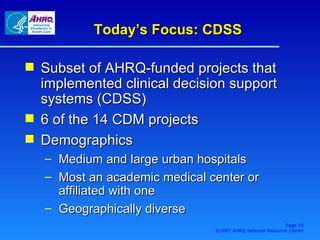 Today’s Focus: CDSS Subset of AHRQ-funded projects that implemented clinical decision support systems (CDSS) 6 of the 14 CDM projects Demographics Medium and large urban hospitals Most an academic medical center or affiliated with one Geographically diverse Page  ©2007 AHRQ National Resource Center 