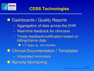 CDSS Technologies Dashboards / Quality Reports Aggregation of data across the EHR Real-time feedback for clinicians Timely feedback/notification based on billing/claims data 1-7 days vs. 3-6 months Clinical Documentation / Templates Integrated reminders Remote Monitoring Page  ©2007 AHRQ National Resource Center 