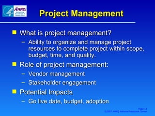 Project Management What is project management? Ability to organize and manage project resources to complete project within scope, budget, time, and quality. Role of project management: Vendor management Stakeholder engagement Potential Impacts Go live date, budget, adoption Page  ©2007 AHRQ National Resource Center 