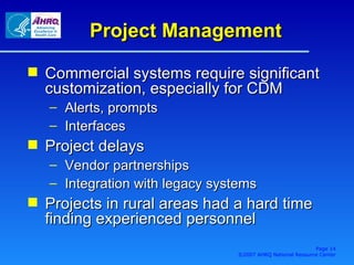 Project Management Commercial systems require significant customization, especially for CDM Alerts, prompts Interfaces Project delays Vendor partnerships Integration with legacy systems Projects in rural areas had a hard time finding experienced personnel Page  ©2007 AHRQ National Resource Center 