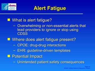 Alert Fatigue What is alert fatigue? Overwhelming or non-essential alerts that lead providers to ignore or stop using CDSS Where does alert fatigue present? CPOE: drug-drug interactions EHR: guideline-driven templates Potential Impact Unintended patient safety consequences Page  ©2007 AHRQ National Resource Center 