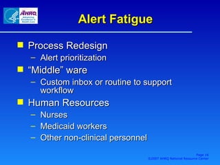 Alert Fatigue Process Redesign Alert prioritization “Middle” ware Custom inbox or routine to support workflow Human Resources Nurses Medicaid workers Other non-clinical personnel Page  ©2007 AHRQ National Resource Center 