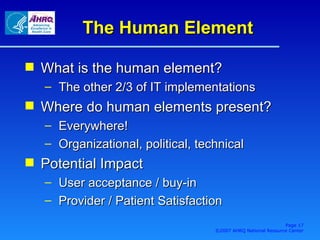 The Human Element What is the human element? The other 2/3 of IT implementations Where do human elements present? Everywhere! Organizational, political, technical Potential Impact User acceptance / buy-in Provider / Patient Satisfaction Page  ©2007 AHRQ National Resource Center 