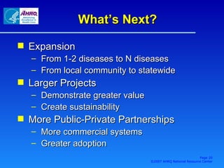 What’s Next? Expansion From 1-2 diseases to N diseases From local community to statewide Larger Projects Demonstrate greater value Create sustainability More Public-Private Partnerships More commercial systems Greater adoption Page  ©2007 AHRQ National Resource Center 