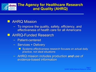 The Agency for Healthcare Research and Quality (AHRQ) AHRQ Mission To improve the quality, safety, efficiency, and effectiveness of health care for all Americans AHRQ-Funded Research Patient-centered Services + Delivery Systems effectiveness research focuses on actual daily practice, not ideal situations AHRQ mission includes production  and  use of evidence-based information Page  ©2007 AHRQ National Resource Center 