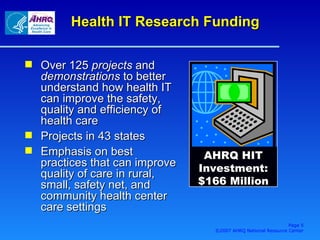 Over 125  projects  and  demonstrations  to better understand how health IT can improve the safety, quality and efficiency of health care Projects in 43 states Emphasis on  best practices that can improve quality of care in rural, small, safety net, and community health center care settings Health IT Research Funding AHRQ HIT Investment: $166 Million Page  ©2007 AHRQ National Resource Center 
