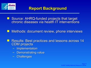 Report Background Source: AHRQ-funded projects that target chronic diseases via health IT interventions Methods: document review, phone interviews Results: Best practices and lessons across 14 CDM projects Implementation Demonstrating value Challenges  Page  ©2007 AHRQ National Resource Center 