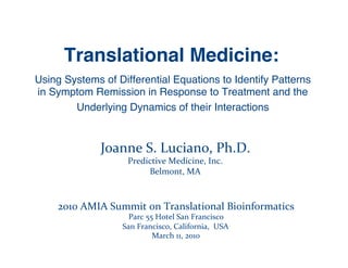 Translational Medicine:!
Using Systems of Differential Equations to Identify Patterns
in Symptom Remission in Response to Treatment and the !
        Underlying Dynamics of their Interactions!


               Joanne	
  S.	
  Luciano,	
  Ph.D.	
  
                        Predictive	
  Medicine,	
  Inc.	
  
                             Belmont,	
  MA	
  



    2010	
  AMIA	
  Summit	
  on	
  Translational	
  Bioinformatics	
  
                        Parc	
  55	
  Hotel	
  San	
  Francisco	
  
                      San	
  Francisco,	
  California,	
  	
  USA	
  
                                  March	
  11,	
  2010	
  
 