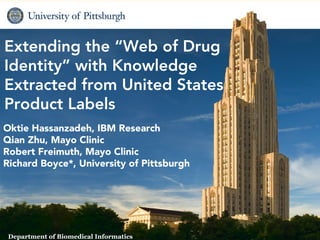 Extending the “Web of Drug
Identity” with Knowledge
Extracted from United States
Product Labels
Oktie Hassanzadeh, IBM Research
Qian Zhu, Mayo Clinic
Robert Freimuth, Mayo Clinic
Richard Boyce*, University of Pittsburgh




                                        1   Biomedical Informatics
 Department of Biomedical Informatics
 