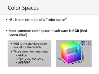 Color Spaces
• HSL is one example of a “color space”
• Most common color space in software is RGB (Red-
Green-Blue)
• RGB is the standard color
model for the WWW
• Three common notations:
• white
• rgb(255,255,255)
• #ffffff
 