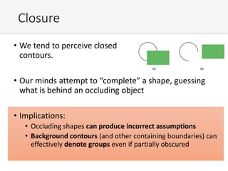 Closure
• We tend to perceive closed
contours.
• Our minds attempt to “complete” a shape, guessing
what is behind an occluding object
• Implications:
• Occluding shapes can produce incorrect assumptions
• Background contours (and other containing boundaries) can
effectively denote groups even if partially obscured
 
