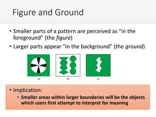 Figure and Ground
• Smaller parts of a pattern are perceived as “in the
foreground” (the figure)
• Larger parts appear “in the background” (the ground)
• Implication:
• Smaller areas within larger boundaries will be the objects
which users first attempt to interpret for meaning
 