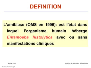 30/03/2010 collège de maladies infectieuses
DEFINITION
L’amibiase (OMS en 1996): est l’état dans
lequel l’organisme humain héberge
Entamoeba histolytica avec ou sans
manifestations cliniques
http://www.infectiologie.org.tn
 
