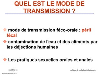 30/03/2010 collège de maladies infectieuses
QUEL EST LE MODE DE
TRANSMISSION ?
 mode de transmission féco-orale : péril
fécal
 contamination de l'eau et des aliments par
les déjections humaines
 Les pratiques sexuelles orales et anales
http://www.infectiologie.org.tn
 