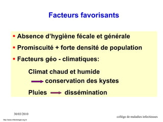 30/03/2010
collège de maladies infectieuses
 Absence d’hygiène fécale et générale
 Promiscuité + forte densité de population
 Facteurs géo - climatiques:
Climat chaud et humide
conservation des kystes
Pluies dissémination
Facteurs favorisants
http://www.infectiologie.org.tn
 