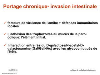 30/03/2010 collège de maladies infectieuses
Portage chronique- invasion intestinale
 facteurs de virulence de l'amibe + défenses immunitaires
locales
 L'adhésion des trophozoites au mucus de la paroi
colique: l'élément initial.
 Interaction entre résidu D-galactose/N-acetyl-D-
galactosamine (Gal/GalNAc) avec les glycoconjugués de
l'hôte.
http://www.infectiologie.org.tn
 
