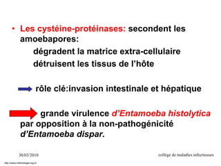 30/03/2010 collège de maladies infectieuses
• Les cystéine-protéinases: secondent les
amoebapores:
dégradent la matrice extra-cellulaire
détruisent les tissus de l’hôte
rôle clé:invasion intestinale et hépatique
grande virulence d’Entamoeba histolytica
par opposition à la non-pathogénicité
d’Entamoeba dispar.
http://www.infectiologie.org.tn
 
