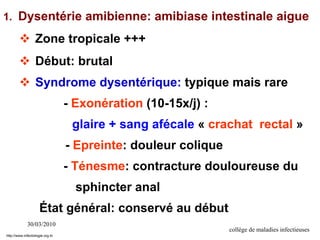 30/03/2010
collège de maladies infectieuses
1. Dysentérie amibienne: amibiase intestinale aigue
 Zone tropicale +++
 Début: brutal
 Syndrome dysentérique: typique mais rare
- Exonération (10-15x/j) :
glaire + sang afécale « crachat rectal »
- Epreinte: douleur colique
- Ténesme: contracture douloureuse du
sphincter anal
État général: conservé au début
http://www.infectiologie.org.tn
 