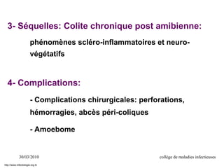 30/03/2010 collège de maladies infectieuses
3- Séquelles: Colite chronique post amibienne:
phénomènes scléro-inflammatoires et neuro-
végétatifs
4- Complications:
- Complications chirurgicales: perforations,
hémorragies, abcès péri-coliques
- Amoebome
http://www.infectiologie.org.tn
 